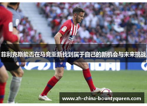菲利克斯能否在马竞重新找到属于自己的新机会与未来挑战 菲利克斯能否在马竞重新找到属于自己的新机会与未来挑战