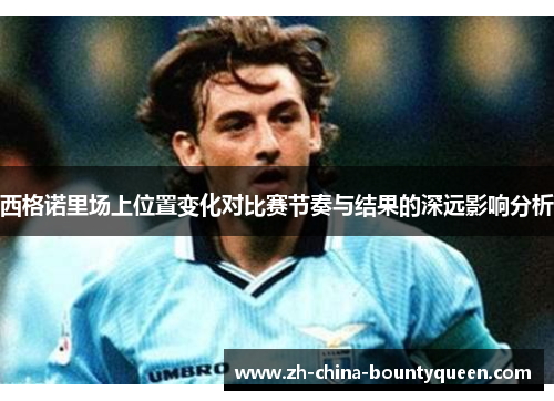 西格诺里场上位置变化对比赛节奏与结果的深远影响分析 西格诺里场上位置变化对比赛节奏与结果的深远影响分析