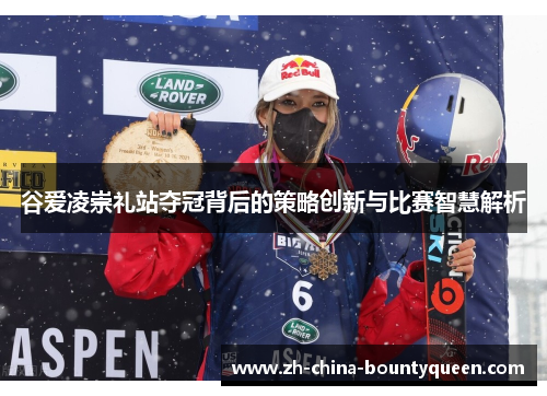 谷爱凌崇礼站夺冠背后的策略创新与比赛智慧解析 谷爱凌崇礼站夺冠背后的策略创新与比赛智慧解析