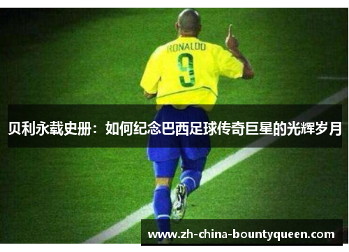 贝利永载史册:如何纪念巴西足球传奇巨星的光辉岁月 贝利永载史册:如何纪念巴西足球传奇巨星的光辉岁月