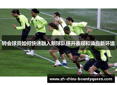 转会球员如何快速融入新球队提升表现和适应新环境 转会球员如何快速融入新球队提升表现和适应新环境