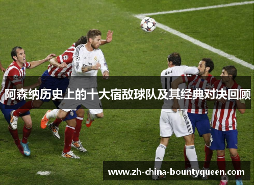 阿森纳历史上的十大宿敌球队及其经典对决回顾 阿森纳历史上的十大宿敌球队及其经典对决回顾