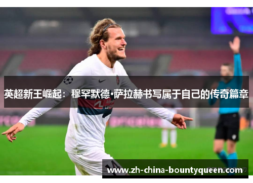 英超新王崛起：穆罕默德·萨拉赫书写属于自己的传奇篇章