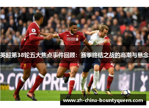 英超第38轮五大焦点事件回顾：赛季终结之战的高潮与悬念