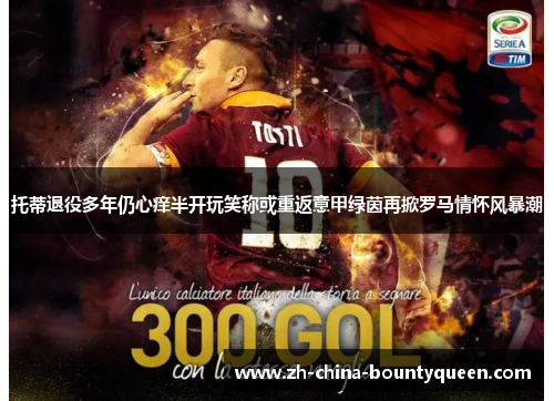 托蒂退役多年仍心痒半开玩笑称或重返意甲绿茵再掀罗马情怀风暴潮